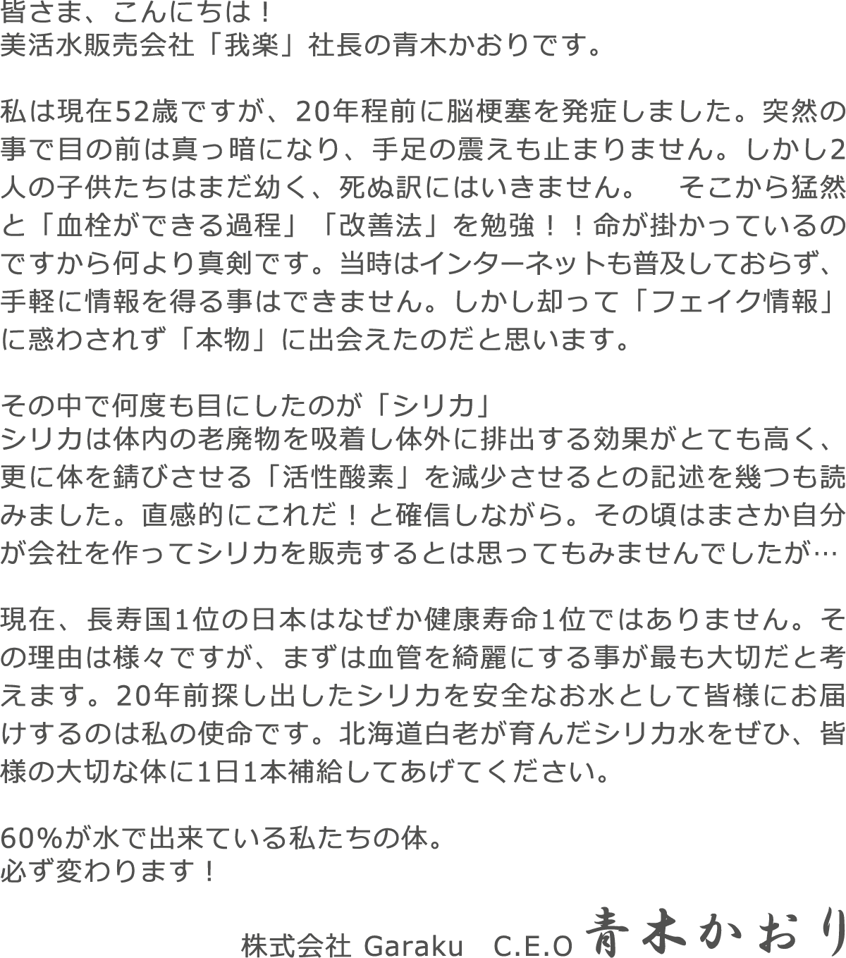 皆さま、こんにちは！美活水販売会社「我楽」社長の青木かおりです。私は現在52歳ですが、20年程前に脳梗塞を発症しました。突然の事で目の前は真っ暗になり、手足の震えも止まりません。しかし2人の子供たちはまだ幼く、死ぬ訳にはいきません。　そこから猛然と「血栓ができる過程」「改善法」を勉強！！命が掛かっているのですから何より真剣です。当時はインターネットも普及しておらず、手軽に情報を得る事はできません。しかし却って「フェイク情報」に惑わされず「本物」に出会えたのだと思います。その中で何度も目にしたのが「シリカ」シリカは体内の老廃物を吸着し体外に排出する効果がとても高く、更に体を錆びさせる「活性酸素」を減少させるとの記述を幾つも読みました。直感的にこれだ！と確信しながら。その頃はまさか自分が会社を作ってシリカを販売するとは思ってもみませんでしたが…現在、長寿国1位の日本はなぜか健康寿命1位ではありません。その理由は様々ですが、まずは血管を綺麗にする事が最も大切だと考えます。20年前探し出したシリカを安全なお水として皆様にお届けするのは私の使命です。北海道白老が育んだシリカ水をぜひ、皆様の大切な体に1日1本補給してあげてください。60%が水で出来ている私たちの体。必ず変わります！